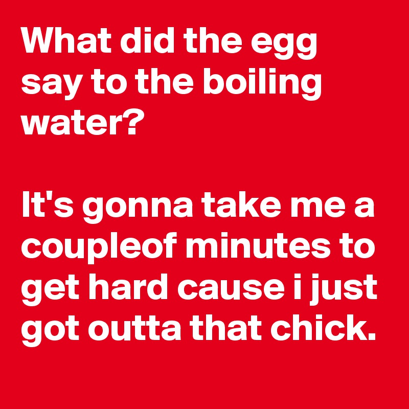 What did the egg say to the boiling water? 

It's gonna take me a coupleof minutes to get hard cause i just got outta that chick.