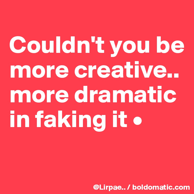 
Couldn't you be more creative..
more dramatic in faking it •
