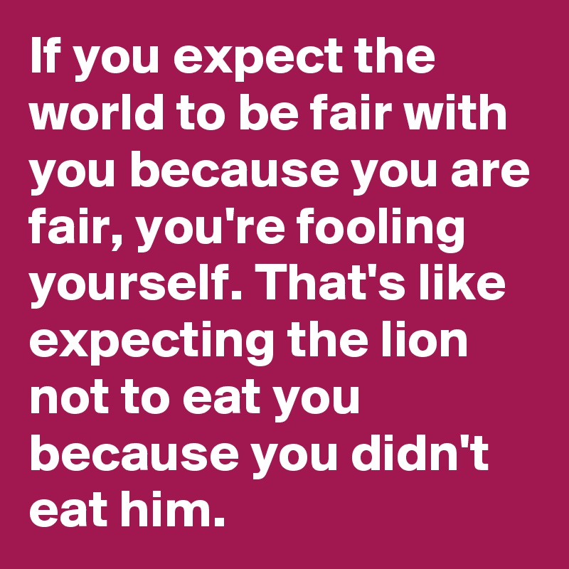 If you expect the world to be fair with you because you are fair, you're fooling yourself. That's like expecting the lion not to eat you because you didn't eat him.