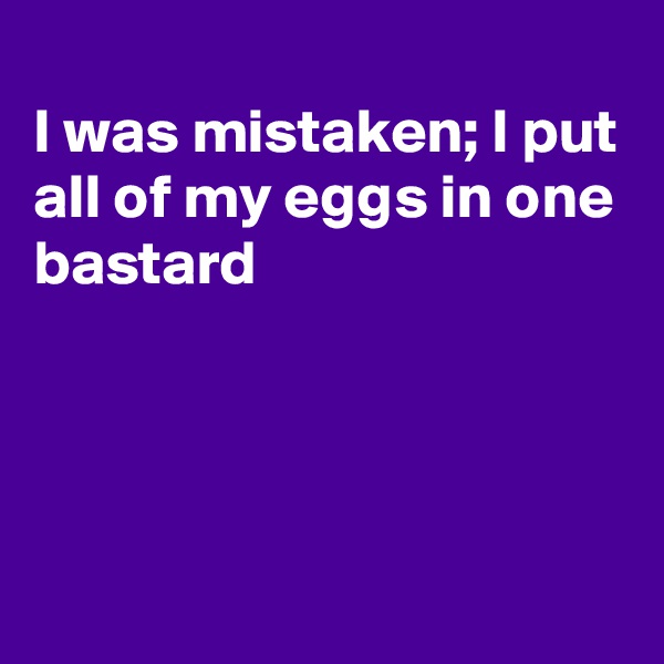 
I was mistaken; I put all of my eggs in one bastard




