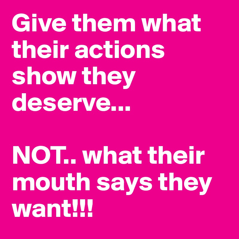 Give them what their actions show they deserve...

NOT.. what their mouth says they want!!! 