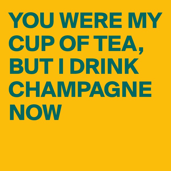 YOU WERE MY CUP OF TEA, BUT I DRINK CHAMPAGNE NOW 
