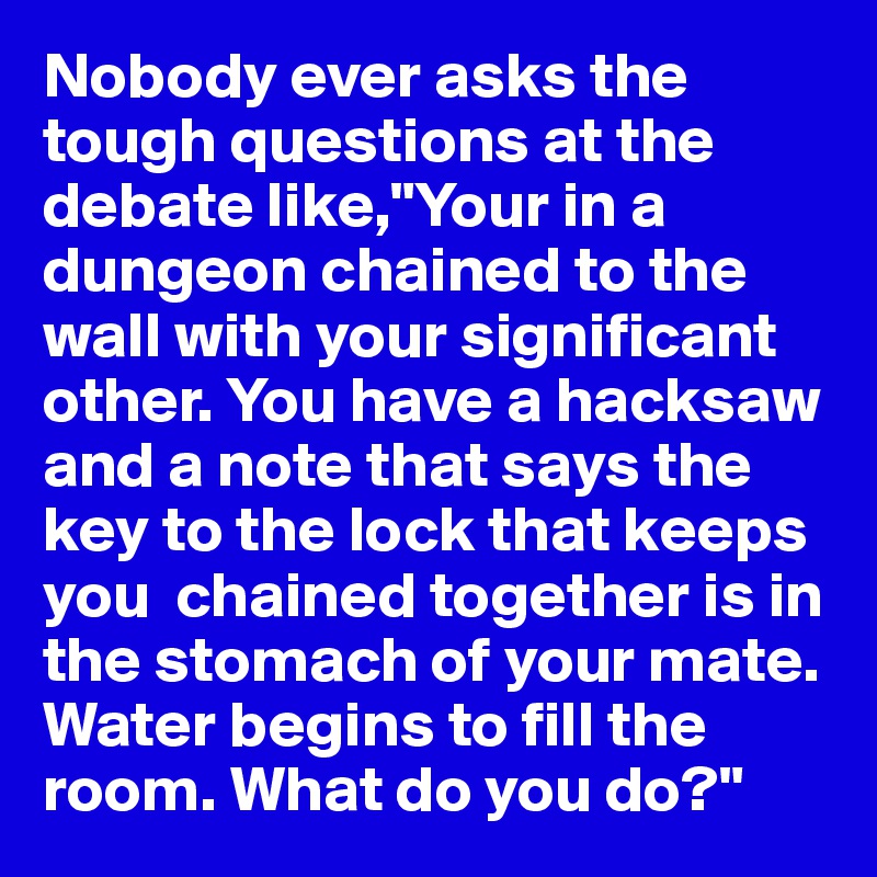 Nobody ever asks the tough questions at the debate like,"Your in a dungeon chained to the wall with your significant other. You have a hacksaw and a note that says the key to the lock that keeps you  chained together is in the stomach of your mate. Water begins to fill the room. What do you do?"