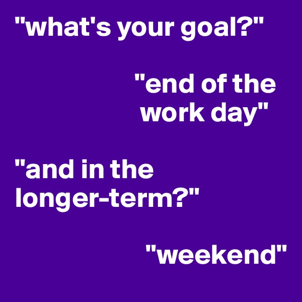 "what's your goal?"

                     "end of the
                      work day"

"and in the
longer-term?"

                       "weekend"