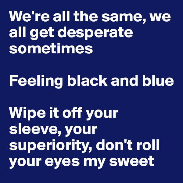 We're all the same, we all get desperate sometimes

Feeling black and blue

Wipe it off your sleeve, your superiority, don't roll your eyes my sweet