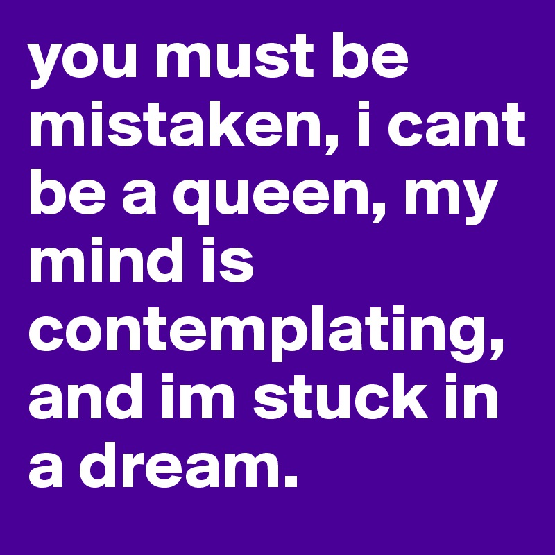 you must be mistaken, i cant be a queen, my mind is contemplating, and im stuck in a dream. 