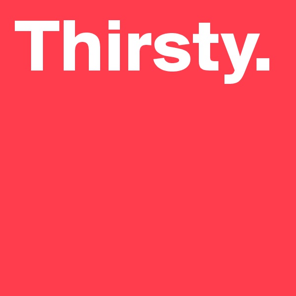 Thirsty.