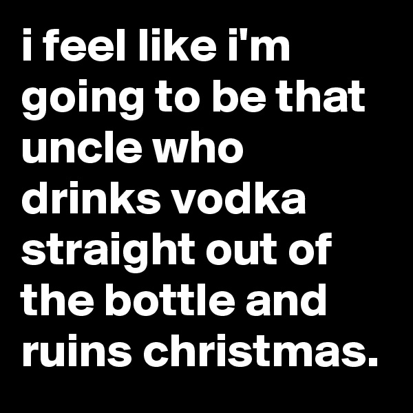 i feel like i'm going to be that uncle who drinks vodka straight out of the bottle and ruins christmas.