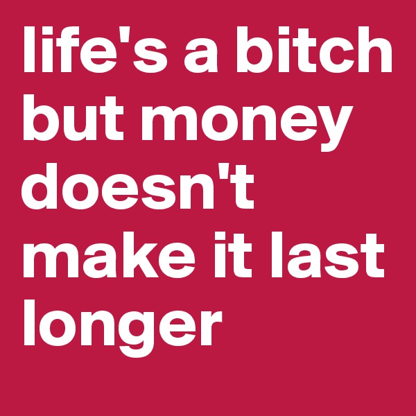 life's a bitch but money doesn't make it last longer