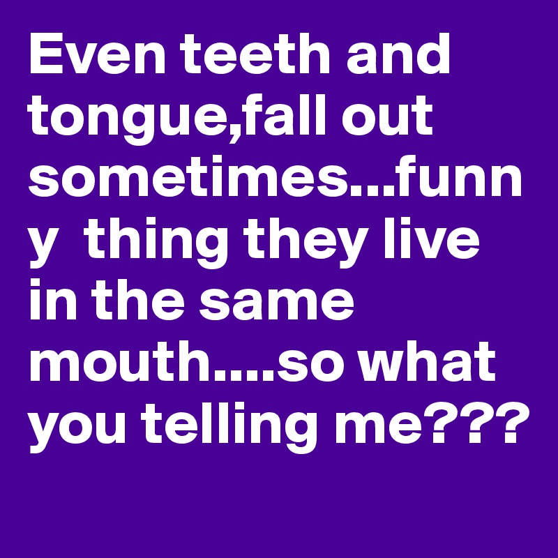 Even teeth and tongue,fall out sometimes...funny  thing they live in the same mouth....so what you telling me???