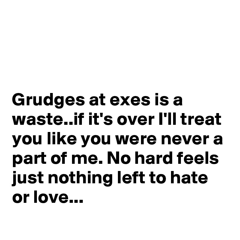 



Grudges at exes is a waste..if it's over I'll treat you like you were never a part of me. No hard feels just nothing left to hate or love...
