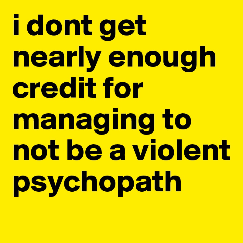 i dont get nearly enough credit for managing to not be a violent psychopath