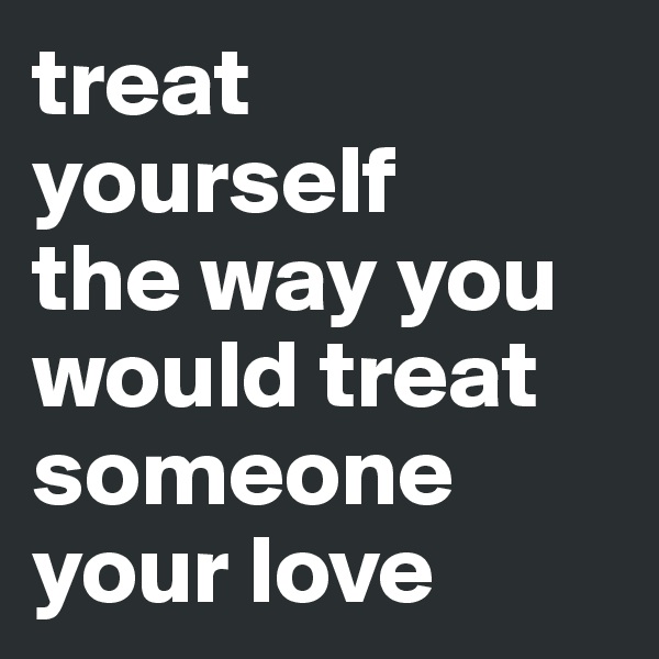 treat yourself
the way you would treat someone your love 