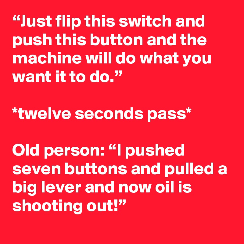 “Just flip this switch and push this button and the machine will do what you want it to do.”

*twelve seconds pass*

Old person: “I pushed seven buttons and pulled a big lever and now oil is shooting out!”