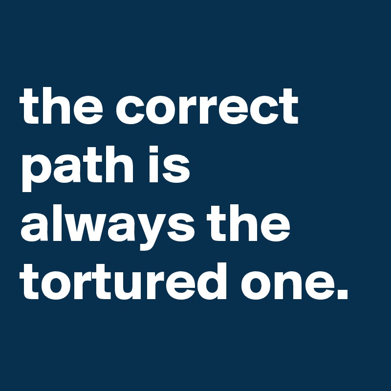 
the correct path is always the tortured one.
