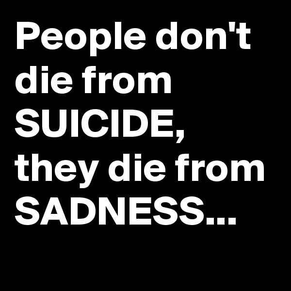 People don't die from SUICIDE, they die from SADNESS...