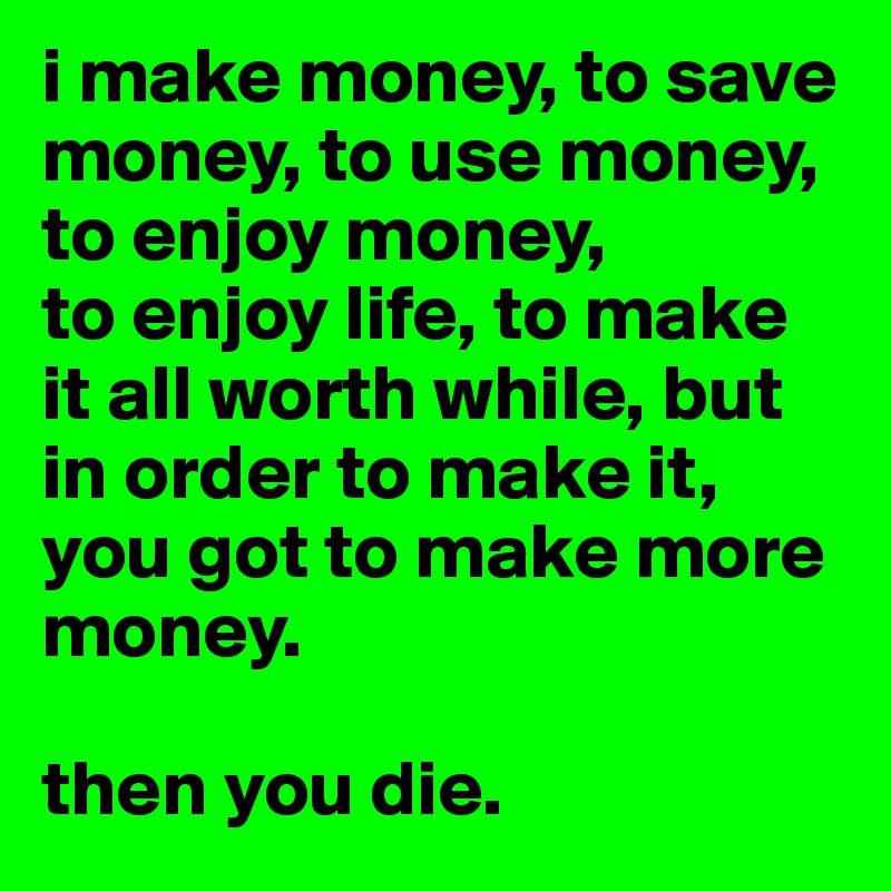 i make money, to save money, to use money, to enjoy money,
to enjoy life, to make it all worth while, but in order to make it, you got to make more money.

then you die.