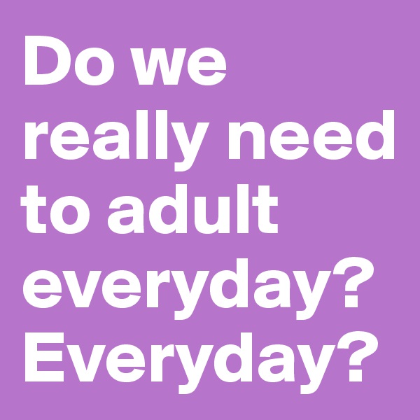Do we really need to adult everyday? Everyday? 