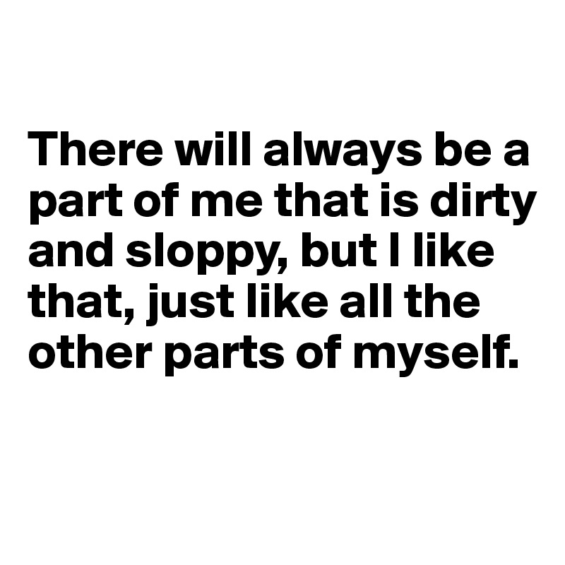 

There will always be a part of me that is dirty and sloppy, but I like that, just like all the other parts of myself. 

