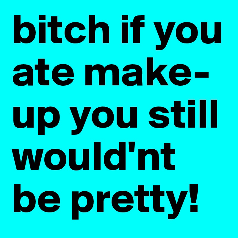 bitch if you ate make-up you still would'nt be pretty! 