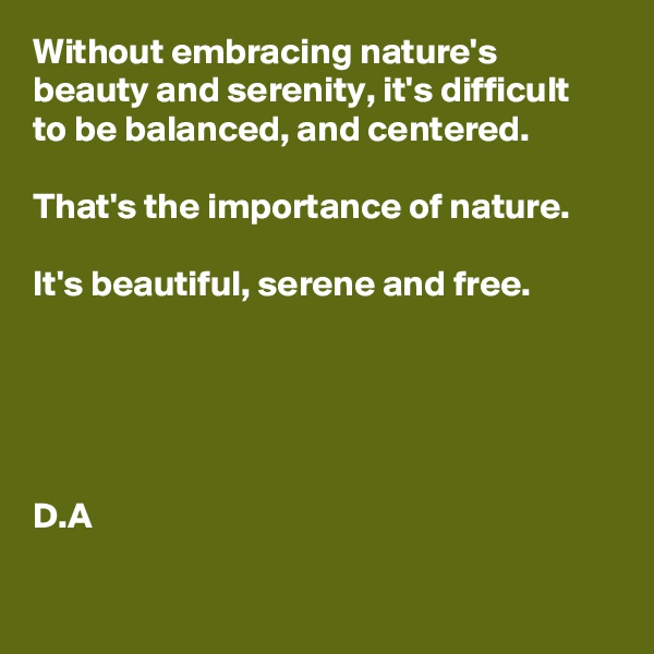 Without embracing nature's beauty and serenity, it's difficult to be balanced, and centered. 

That's the importance of nature. 

It's beautiful, serene and free. 





D.A

