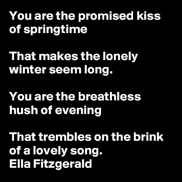 You are the promised kiss of springtime

That makes the lonely winter seem long.

You are the breathless hush of evening

That trembles on the brink of a lovely song.
Ella Fitzgerald