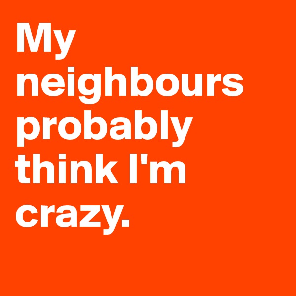 My neighbours probably think I'm crazy. 
