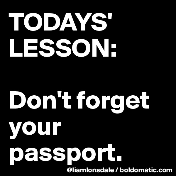 TODAYS' LESSON:

Don't forget your passport.