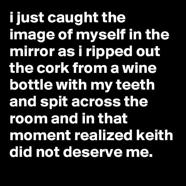 i just caught the image of myself in the mirror as i ripped out the cork from a wine bottle with my teeth and spit across the room and in that moment realized keith did not deserve me.