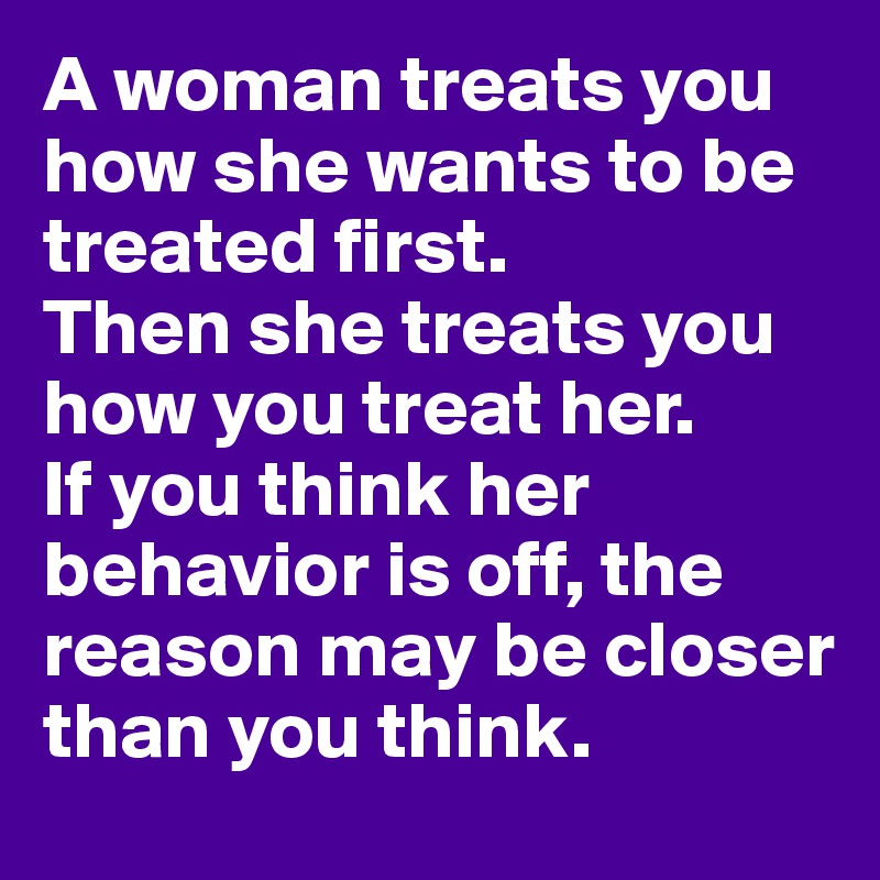 A woman treats you how she wants to be treated first.
Then she treats you how you treat her.
If you think her behavior is off, the reason may be closer than you think. 