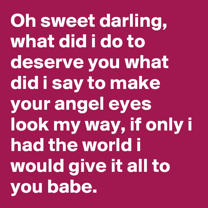 Oh sweet darling, what did i do to deserve you what did i say to make your angel eyes look my way, if only i had the world i would give it all to you babe.
