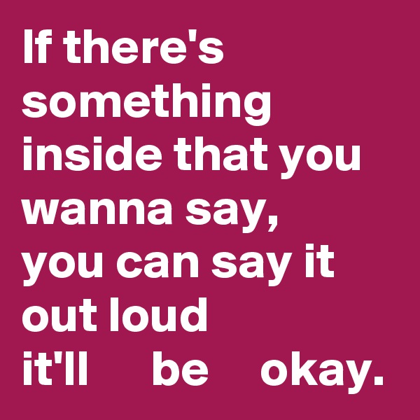 If there's something inside that you wanna say,
you can say it out loud
it'll      be     okay.