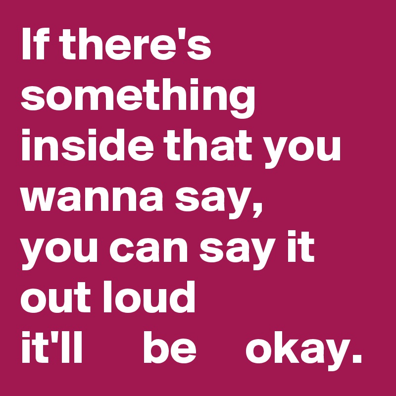 If there's something inside that you wanna say,
you can say it out loud
it'll      be     okay.