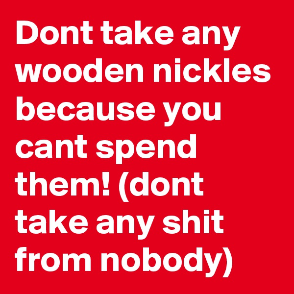 Dont take any wooden nickles because you cant spend them! (dont take any shit from nobody)