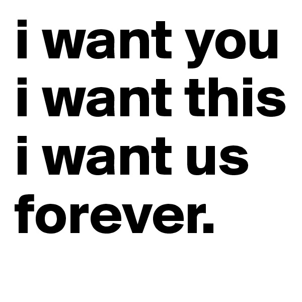i want you
i want this 
i want us
forever.