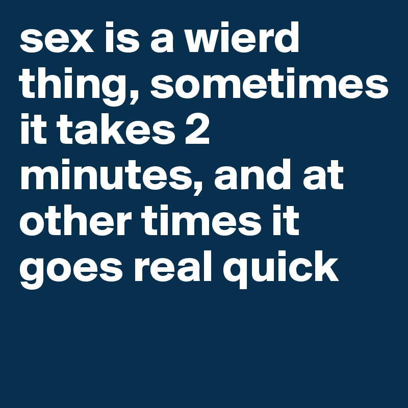 sex is a wierd thing, sometimes it takes 2 minutes, and at other times it goes real quick
