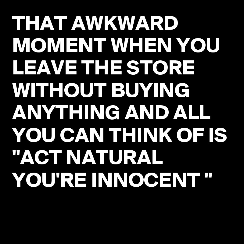 THAT AWKWARD MOMENT WHEN YOU LEAVE THE STORE WITHOUT BUYING ANYTHING AND ALL YOU CAN THINK OF IS
"ACT NATURAL YOU'RE INNOCENT "
