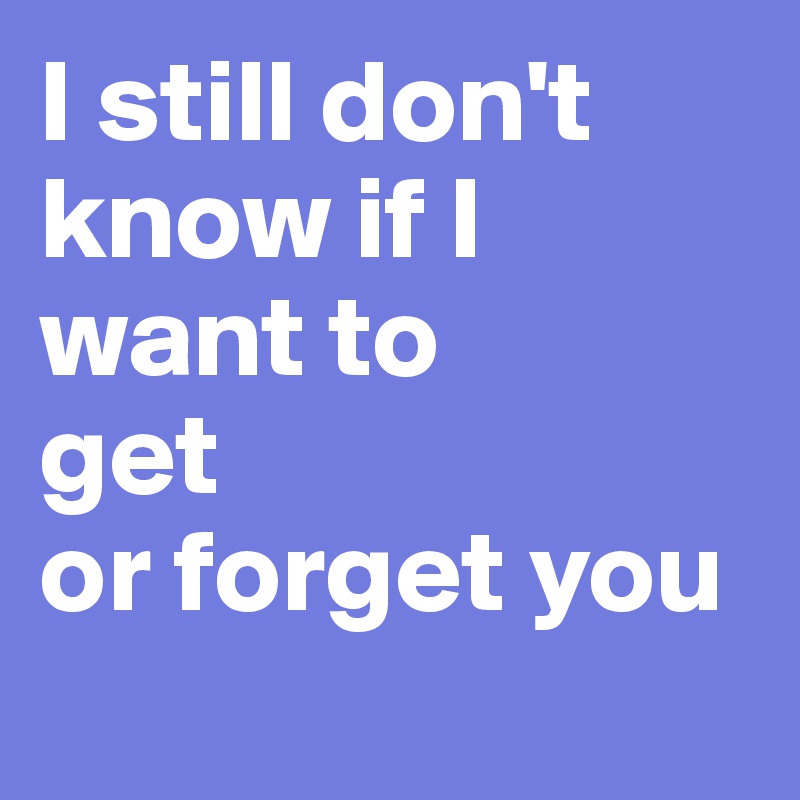 I still don't know if I want to 
get
or forget you
