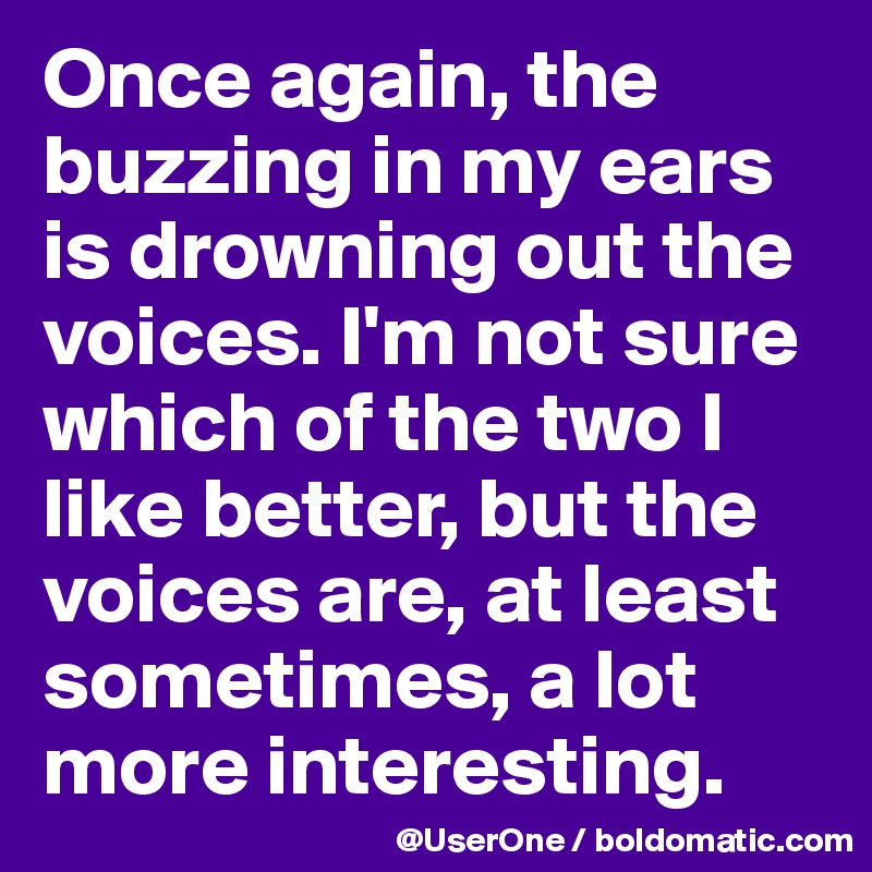 Once again, the buzzing in my ears is drowning out the voices. I'm not sure which of the two I like better, but the voices are, at least sometimes, a lot more interesting.