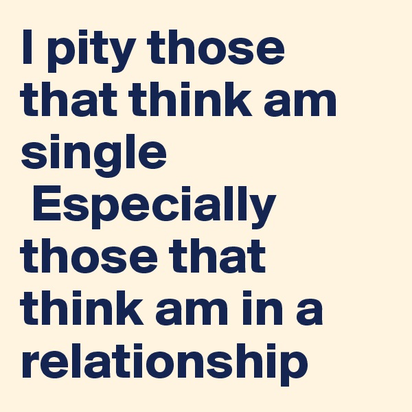 I pity those that think am single
 Especially those that think am in a relationship