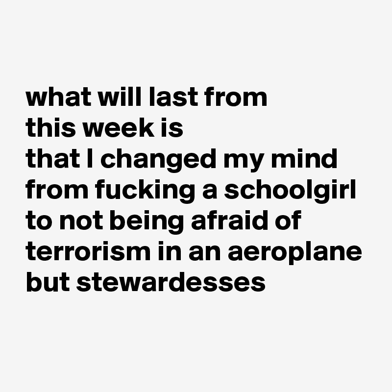 

 what will last from
 this week is
 that I changed my mind  
 from fucking a schoolgirl 
 to not being afraid of 
 terrorism in an aeroplane
 but stewardesses
