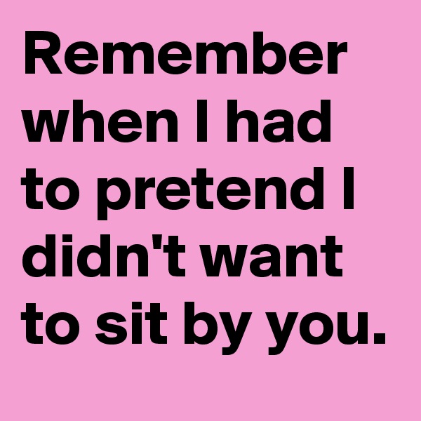 Remember when I had to pretend I didn't want to sit by you.