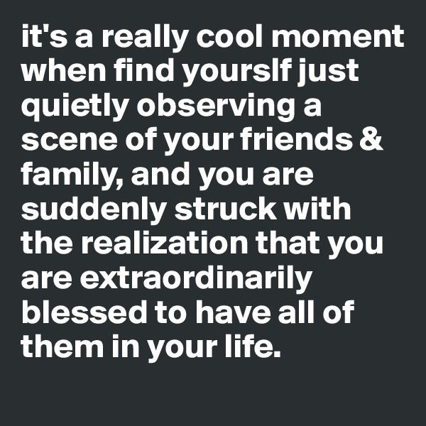 it's a really cool moment when find yourslf just quietly observing a scene of your friends & family, and you are suddenly struck with the realization that you are extraordinarily blessed to have all of them in your life.