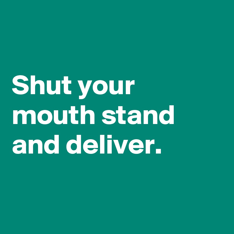 

Shut your mouth stand and deliver.

