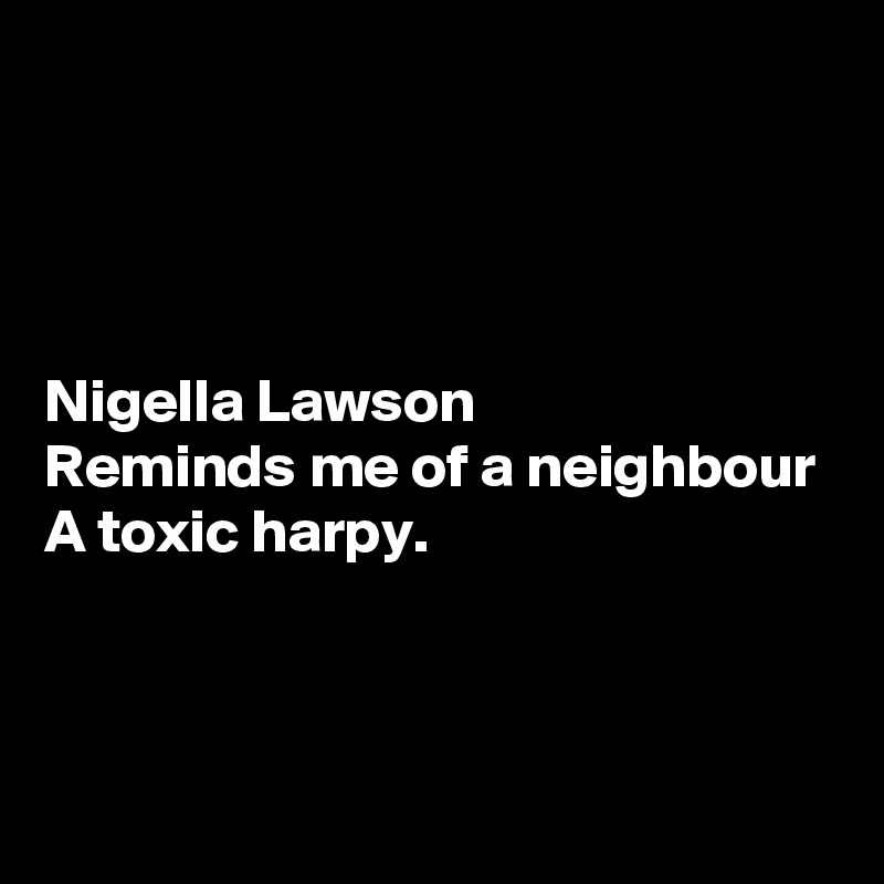 




Nigella Lawson
Reminds me of a neighbour
A toxic harpy.



