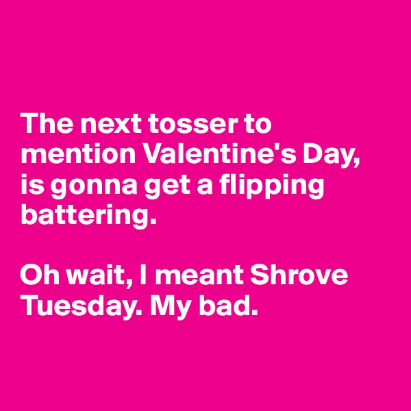 


The next tosser to mention Valentine's Day, is gonna get a flipping battering. 

Oh wait, I meant Shrove Tuesday. My bad.


