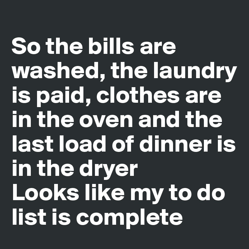 
So the bills are washed, the laundry is paid, clothes are in the oven and the last load of dinner is in the dryer
Looks like my to do list is complete
