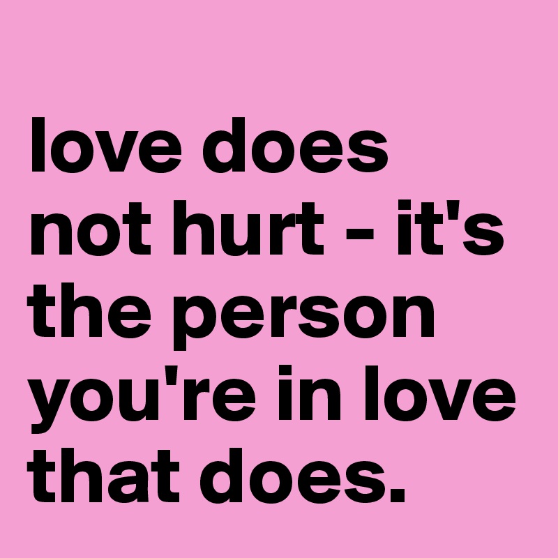 
love does not hurt - it's the person  you're in love that does.