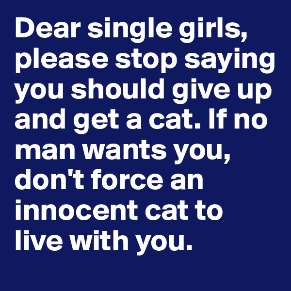 Dear single girls, please stop saying you should give up and get a cat. If no man wants you, don't force an innocent cat to live with you.