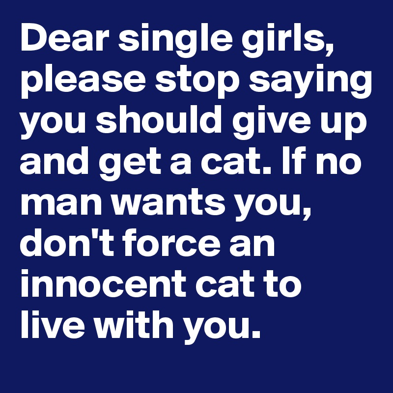 Dear single girls, please stop saying you should give up and get a cat. If no man wants you, don't force an innocent cat to live with you.